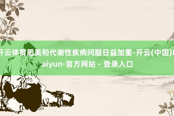 开云体育肥美和代谢性疾病问题日益加重-开云(中国)Kaiyun·官方网站 - 登录入口