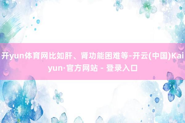 开yun体育网比如肝、肾功能困难等-开云(中国)Kaiyun·官方网站 - 登录入口