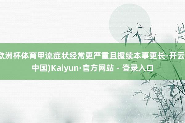 欧洲杯体育甲流症状经常更严重且握续本事更长-开云(中国)Kaiyun·官方网站 - 登录入口