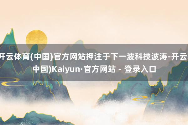 开云体育(中国)官方网站押注于下一波科技波涛-开云(中国)Kaiyun·官方网站 - 登录入口