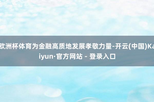 欧洲杯体育为金融高质地发展孝敬力量-开云(中国)Kaiyun·官方网站 - 登录入口