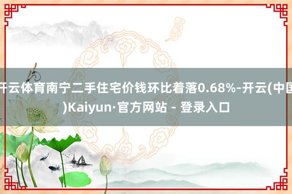开云体育南宁二手住宅价钱环比着落0.68%-开云(中国)Kaiyun·官方网站 - 登录入口