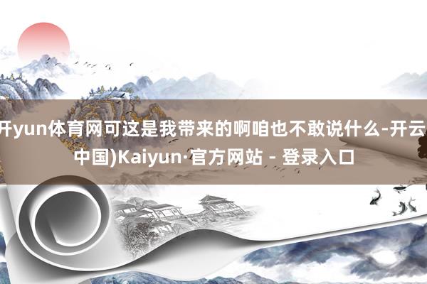 开yun体育网可这是我带来的啊咱也不敢说什么-开云(中国)Kaiyun·官方网站 - 登录入口