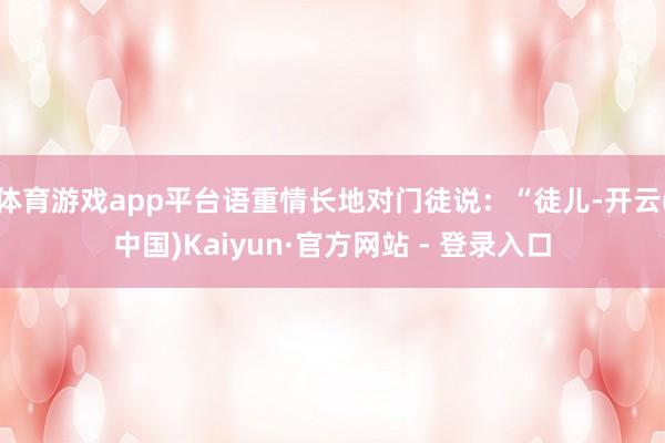 体育游戏app平台语重情长地对门徒说：“徒儿-开云(中国)Kaiyun·官方网站 - 登录入口