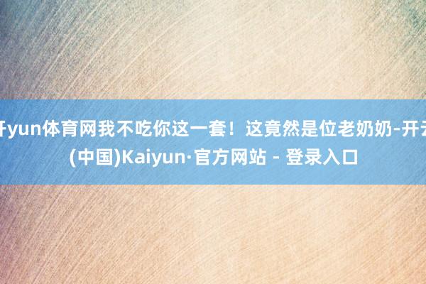 开yun体育网我不吃你这一套！这竟然是位老奶奶-开云(中国)Kaiyun·官方网站 - 登录入口