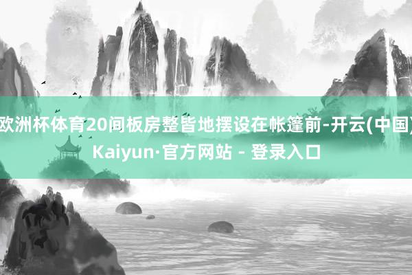 欧洲杯体育20间板房整皆地摆设在帐篷前-开云(中国)Kaiyun·官方网站 - 登录入口
