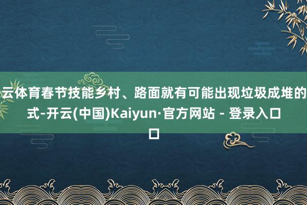 开云体育春节技能乡村、路面就有可能出现垃圾成堆的花式-开云(中国)Kaiyun·官方网站 - 登录入口