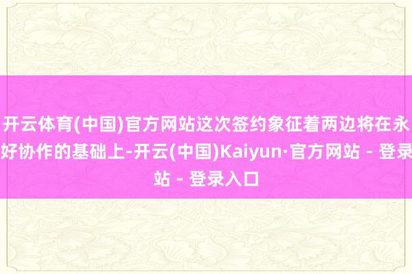 开云体育(中国)官方网站　　这次签约象征着两边将在永恒友好协作的基础上-开云(中国)Kaiyun·官方网站 - 登录入口