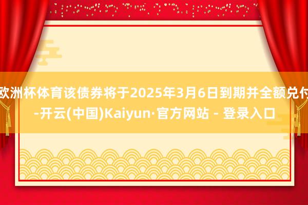 欧洲杯体育该债券将于2025年3月6日到期并全额兑付-开云(中国)Kaiyun·官方网站 - 登录入口