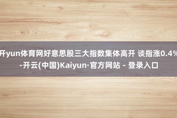 开yun体育网好意思股三大指数集体高开 谈指涨0.4%-开云(中国)Kaiyun·官方网站 - 登录入口