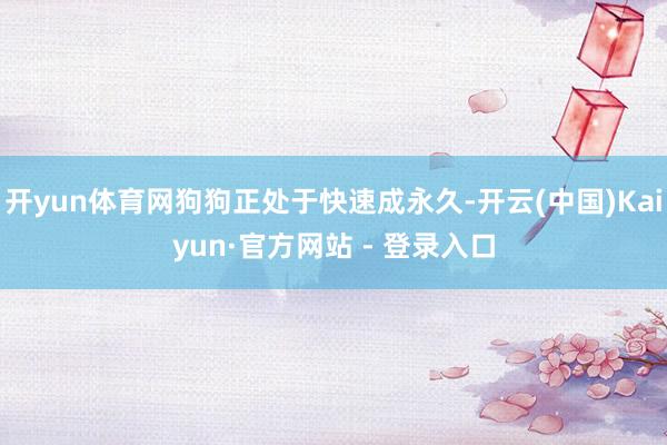 开yun体育网狗狗正处于快速成永久-开云(中国)Kaiyun·官方网站 - 登录入口