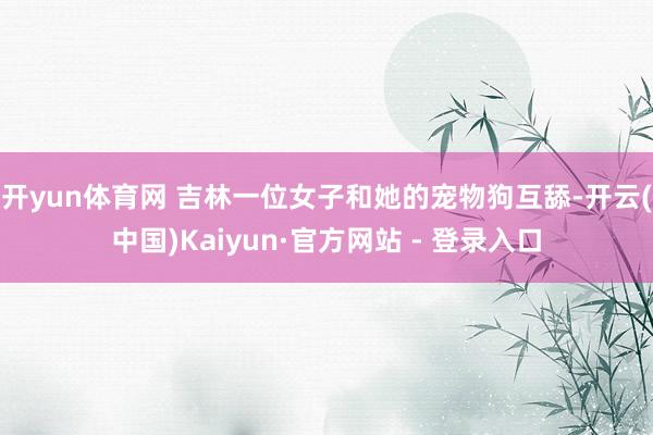 开yun体育网 吉林一位女子和她的宠物狗互舔-开云(中国)Kaiyun·官方网站 - 登录入口