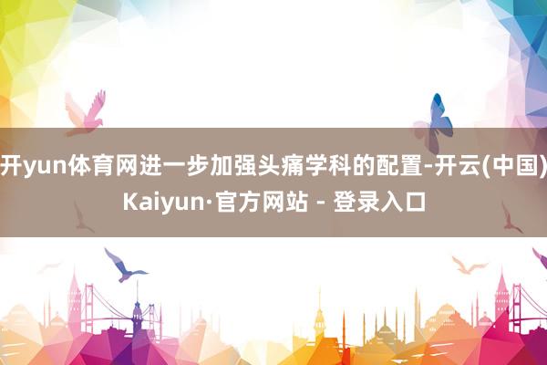开yun体育网进一步加强头痛学科的配置-开云(中国)Kaiyun·官方网站 - 登录入口