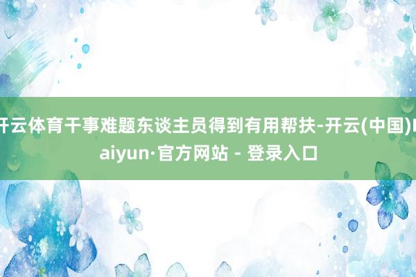 开云体育干事难题东谈主员得到有用帮扶-开云(中国)Kaiyun·官方网站 - 登录入口