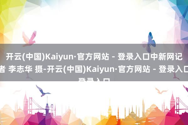 开云(中国)Kaiyun·官方网站 - 登录入口中新网记者 李志华 摄-开云(中国)Kaiyun·官方网站 - 登录入口