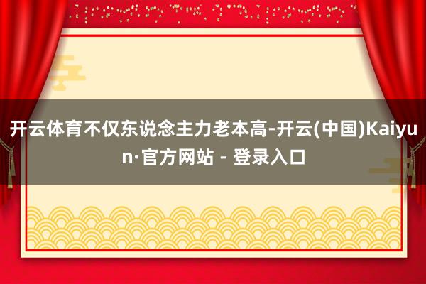 开云体育不仅东说念主力老本高-开云(中国)Kaiyun·官方网站 - 登录入口