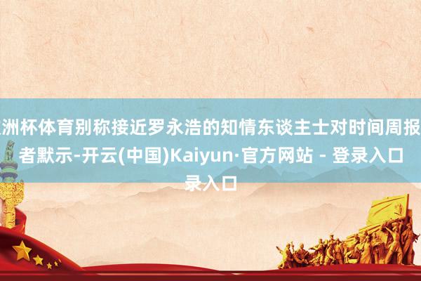 欧洲杯体育别称接近罗永浩的知情东谈主士对时间周报记者默示-开云(中国)Kaiyun·官方网站 - 登录入口