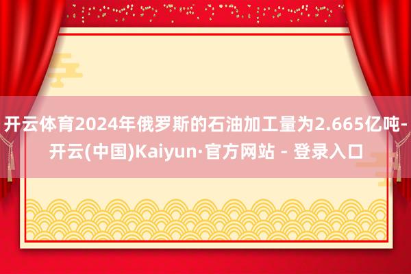 开云体育2024年俄罗斯的石油加工量为2.665亿吨-开云(中国)Kaiyun·官方网站 - 登录入口