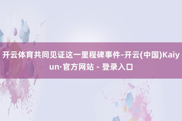 开云体育共同见证这一里程碑事件-开云(中国)Kaiyun·官方网站 - 登录入口