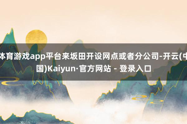 体育游戏app平台来坂田开设网点或者分公司-开云(中国)Kaiyun·官方网站 - 登录入口