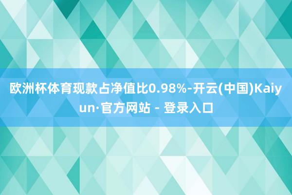 欧洲杯体育现款占净值比0.98%-开云(中国)Kaiyun·官方网站 - 登录入口