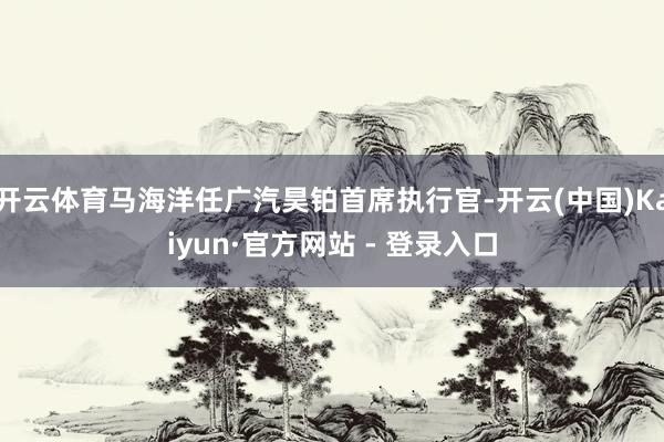 开云体育马海洋任广汽昊铂首席执行官-开云(中国)Kaiyun·官方网站 - 登录入口