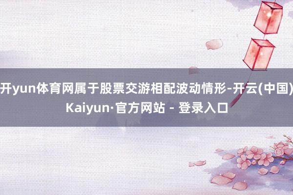 开yun体育网属于股票交游相配波动情形-开云(中国)Kaiyun·官方网站 - 登录入口