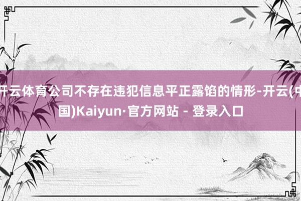 开云体育公司不存在违犯信息平正露馅的情形-开云(中国)Kaiyun·官方网站 - 登录入口