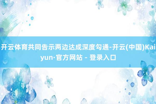 开云体育共同告示两边达成深度勾通-开云(中国)Kaiyun·官方网站 - 登录入口