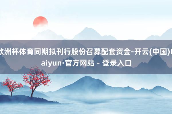 欧洲杯体育同期拟刊行股份召募配套资金-开云(中国)Kaiyun·官方网站 - 登录入口