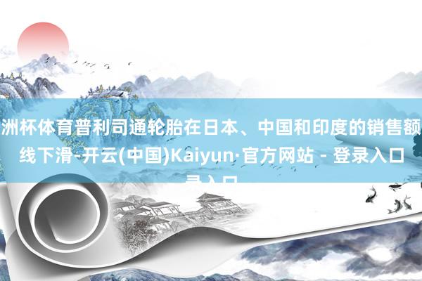 欧洲杯体育普利司通轮胎在日本、中国和印度的销售额全线下滑-开云(中国)Kaiyun·官方网站 - 登录入口