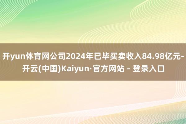 开yun体育网公司2024年已毕买卖收入84.98亿元-开云(中国)Kaiyun·官方网站 - 登录入口