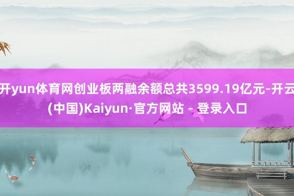 开yun体育网创业板两融余额总共3599.19亿元-开云(中国)Kaiyun·官方网站 - 登录入口