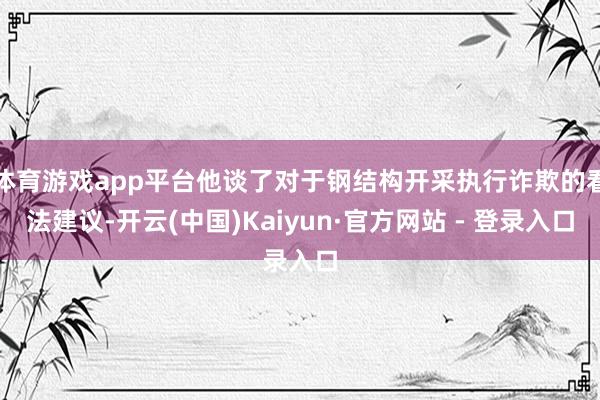 体育游戏app平台他谈了对于钢结构开采执行诈欺的看法建议-开云(中国)Kaiyun·官方网站 - 登录入口