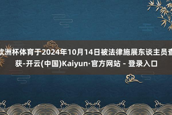 欧洲杯体育于2024年10月14日被法律施展东谈主员查获-开云(中国)Kaiyun·官方网站 - 登录入口