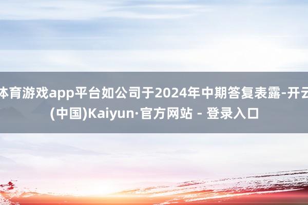 体育游戏app平台如公司于2024年中期答复表露-开云(中国)Kaiyun·官方网站 - 登录入口