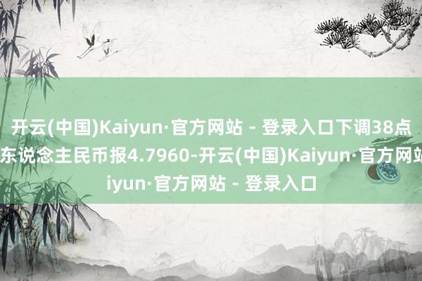开云(中国)Kaiyun·官方网站 - 登录入口下调38点；100日元/东说念主民币报4.7960-开云(中国)Kaiyun·官方网站 - 登录入口
