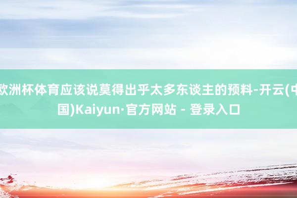 欧洲杯体育应该说莫得出乎太多东谈主的预料-开云(中国)Kaiyun·官方网站 - 登录入口