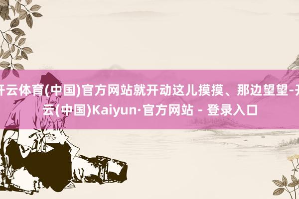 开云体育(中国)官方网站就开动这儿摸摸、那边望望-开云(中国)Kaiyun·官方网站 - 登录入口