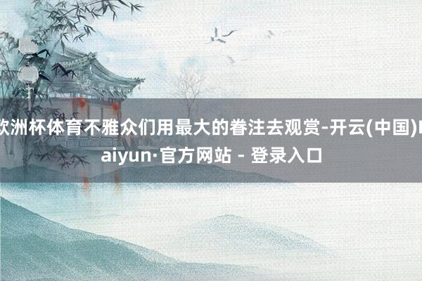 欧洲杯体育不雅众们用最大的眷注去观赏-开云(中国)Kaiyun·官方网站 - 登录入口