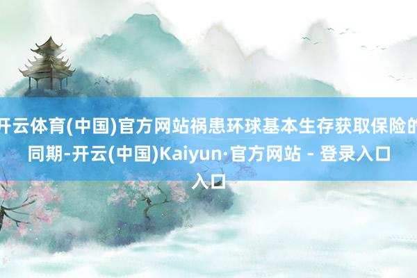 开云体育(中国)官方网站祸患环球基本生存获取保险的同期-开云(中国)Kaiyun·官方网站 - 登录入口