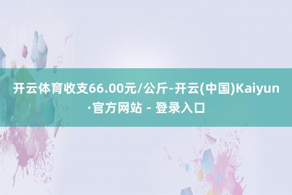 开云体育收支66.00元/公斤-开云(中国)Kaiyun·官方网站 - 登录入口
