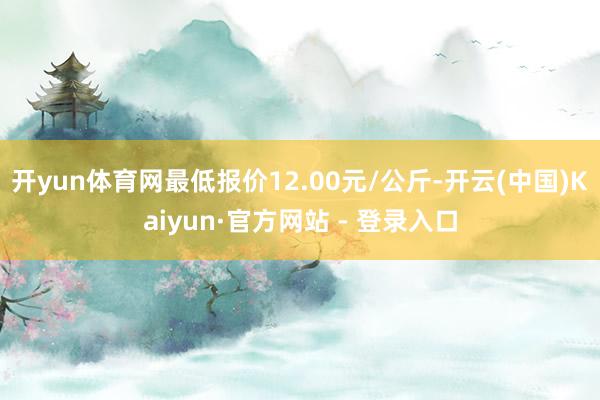 开yun体育网最低报价12.00元/公斤-开云(中国)Kaiyun·官方网站 - 登录入口