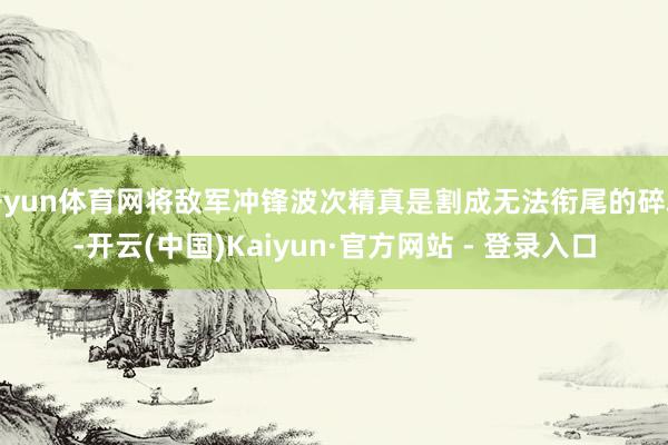 开yun体育网将敌军冲锋波次精真是割成无法衔尾的碎块-开云(中国)Kaiyun·官方网站 - 登录入口
