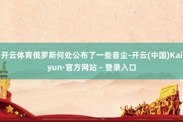 开云体育俄罗斯何处公布了一些音尘-开云(中国)Kaiyun·官方网站 - 登录入口