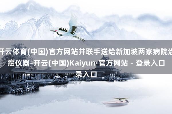 开云体育(中国)官方网站并联手送给新加坡两家病院治癌仪器-开云(中国)Kaiyun·官方网站 - 登录入口