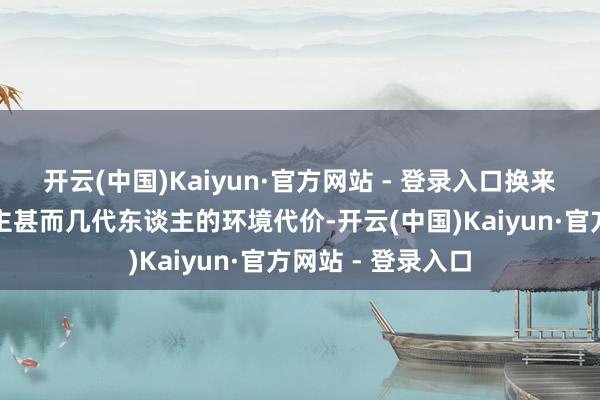 开云(中国)Kaiyun·官方网站 - 登录入口换来的却是一代东谈主甚而几代东谈主的环境代价-开云(中国)Kaiyun·官方网站 - 登录入口