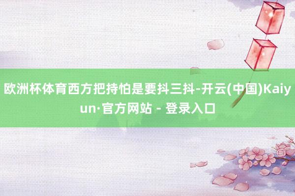 欧洲杯体育西方把持怕是要抖三抖-开云(中国)Kaiyun·官方网站 - 登录入口