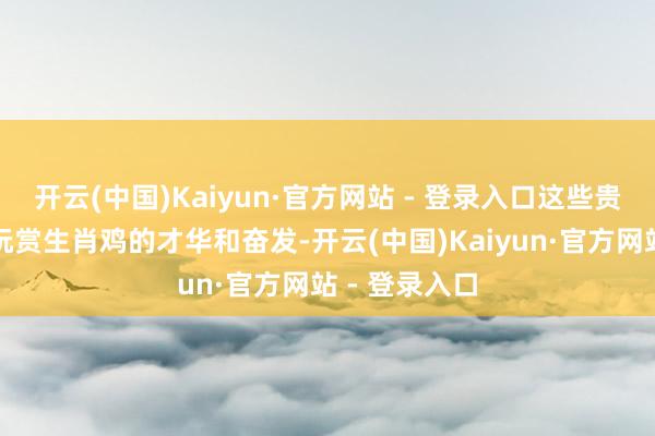 开云(中国)Kaiyun·官方网站 - 登录入口这些贵东说念主会玩赏生肖鸡的才华和奋发-开云(中国)Kaiyun·官方网站 - 登录入口