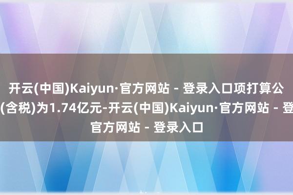 开云(中国)Kaiyun·官方网站 - 登录入口项打算公约总价(含税)为1.74亿元-开云(中国)Kaiyun·官方网站 - 登录入口